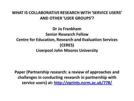 WHAT IS COLLABORATIVE RESEARCH WITH ‘SERVICE USERS’ AND OTHER ‘USER GROUPS’? Dr Jo Frankham Senior Research Fellow Centre for Education, Research and Evaluation.
