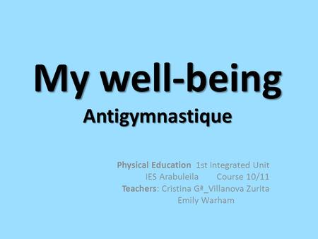 My well-being Antigymnastique Physical Education 1st Integrated Unit IES Arabuleila Course 10/11 Teachers: Cristina Gª_Villanova Zurita Emily Warham.