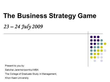 The Business Strategy Game 23 – 24 July 2009 Present to you by Sakchai Jarernsiripornkul MBA The College of Graduate Study in Management, Khon Kaen University.