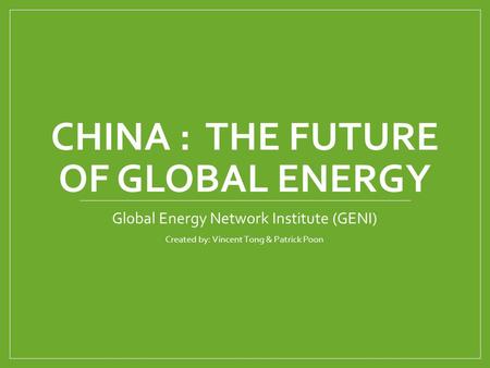 CHINA : THE FUTURE OF GLOBAL ENERGY Global Energy Network Institute (GENI) Created by: Vincent Tong & Patrick Poon.