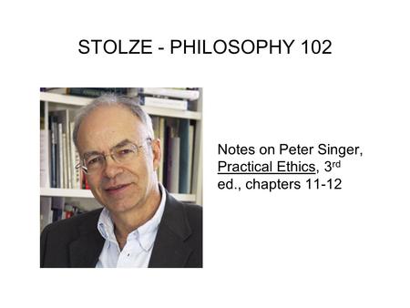 STOLZE - PHILOSOPHY 102 Notes on Peter Singer, Practical Ethics, 3rd ed., chapters 11-12.