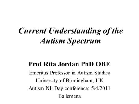 Current Understanding of the Autism Spectrum Prof Rita Jordan PhD OBE Emeritus Professor in Autism Studies University of Birmingham, UK Autism NI: Day.