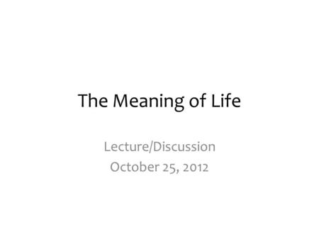 The Meaning of Life Lecture/Discussion October 25, 2012.