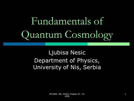 ISC2008, Nis, Serbia, August 26 - 31, 2008 1 Fundamentals of Quantum Cosmology Ljubisa Nesic Department of Physics, University of Nis, Serbia.