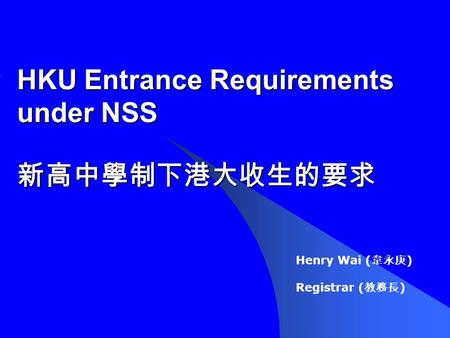 HKU Entrance Requirements under NSS 新高中學制下港大收生的要求 Henry Wai ( 韋永庚 ) Registrar ( 教務長 )
