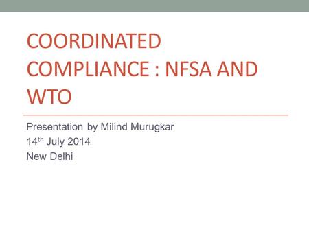 COORDINATED COMPLIANCE : NFSA AND WTO Presentation by Milind Murugkar 14 th July 2014 New Delhi.