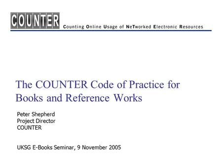 The COUNTER Code of Practice for Books and Reference Works Peter Shepherd Project Director COUNTER UKSG E-Books Seminar, 9 November 2005.