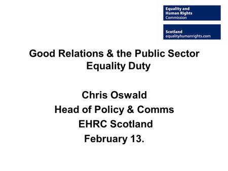 Good Relations & the Public Sector Equality Duty Chris Oswald Head of Policy & Comms EHRC Scotland February 13.