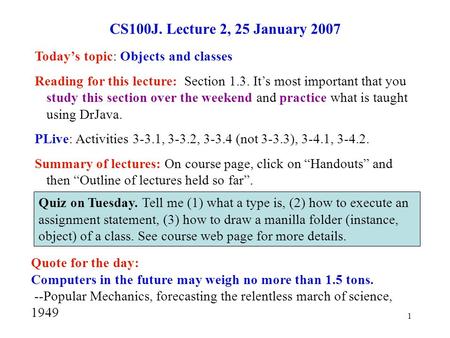 1 CS100J. Lecture 2, 25 January 2007 Today’s topic: Objects and classes Reading for this lecture: Section 1.3. It’s most important that you study this.
