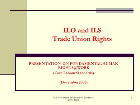 ITUC Presentation on Core Labour Standards - 2006 - Draft 1 ILO and ILS Trade Union Rights PRESENTATION ON FUNDAMENTAL HUMAN (Core Labour Standards)