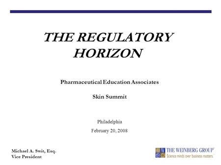 THE REGULATORY HORIZON Michael A. Swit, Esq. Vice President Pharmaceutical Education Associates Skin Summit Philadelphia February 20, 2008.