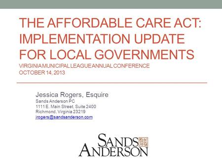 THE AFFORDABLE CARE ACT: IMPLEMENTATION UPDATE FOR LOCAL GOVERNMENTS VIRGINIA MUNICIPAL LEAGUE ANNUAL CONFERENCE OCTOBER 14, 2013 Jessica Rogers, Esquire.