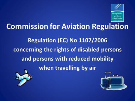 Commission for Aviation Regulation Regulation (EC) No 1107/2006 concerning the rights of disabled persons and persons with reduced mobility when travelling.
