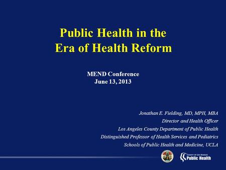 Public Health in the Era of Health Reform MEND Conference June 13, 2013 Jonathan E. Fielding, MD, MPH, MBA Director and Health Officer Los Angeles County.
