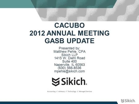 CACUBO 2012 ANNUAL MEETING GASB UPDATE Presented by: Matthew Pehle, CPA Sikich LLP 1415 W. Diehl Road Suite 400 Naperville, IL 60563 (630) 566-8536