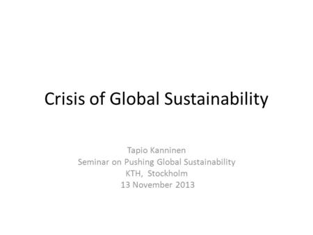 Crisis of Global Sustainability Tapio Kanninen Seminar on Pushing Global Sustainability KTH, Stockholm 13 November 2013.