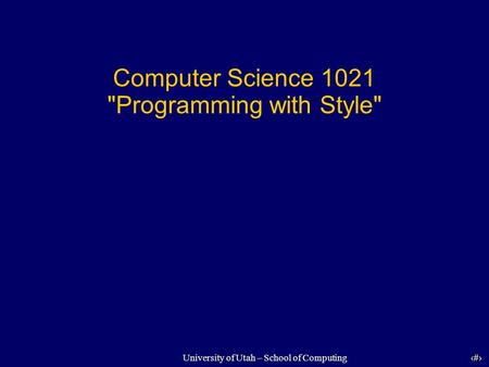 1 University of Utah – School of Computing Computer Science 1021 Programming with Style