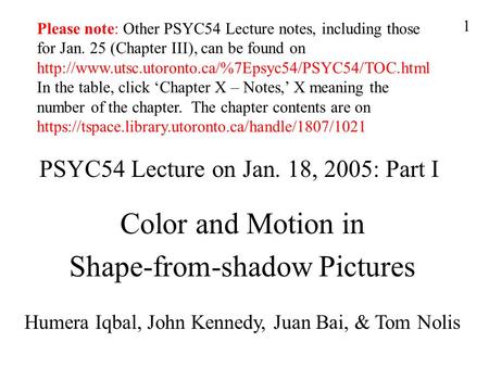 1 PSYC54 Lecture on Jan. 18, 2005: Part I Color and Motion in Shape-from-shadow Pictures Humera Iqbal, John Kennedy, Juan Bai, & Tom Nolis Please note: