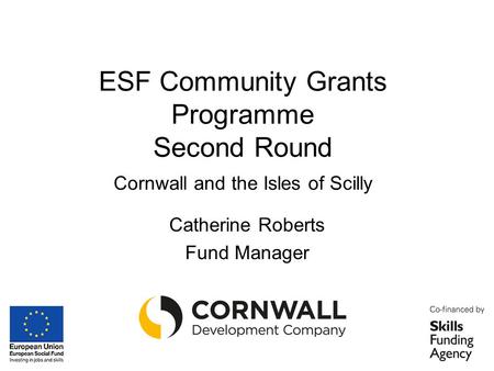 ESF Community Grants Programme Second Round Cornwall and the Isles of Scilly Catherine Roberts Fund Manager.
