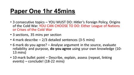 Paper One 1hr 45mins 3 consecutive topics – YOU MUST DO: Hitler’s Foreign Policy, Origins of the Cold War. YOU CAN CHOOSE TO DO: Either League of Nations.