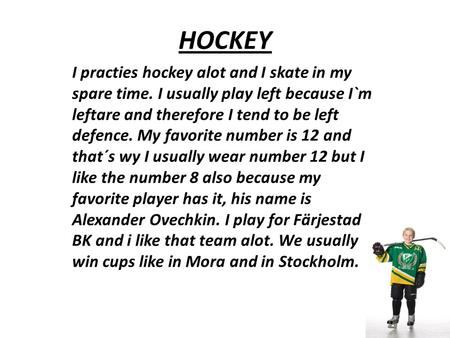 HOCKEY I practies hockey alot and I skate in my spare time. I usually play left because I`m leftare and therefore I tend to be left defence. My favorite.