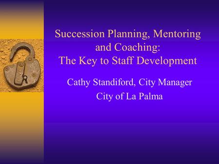 Succession Planning, Mentoring and Coaching: The Key to Staff Development Cathy Standiford, City Manager City of La Palma.