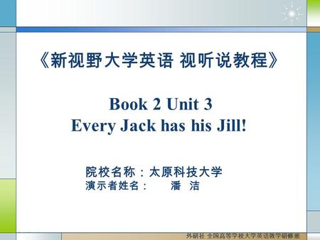 院校名称：太原科技大学 演示者姓名： 潘 洁 外研社 全国高等学校大学英语教学研修班 《新视野大学英语 视听说教程》 Book 2 Unit 3 Every Jack has his Jill!