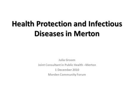 Health Protection and Infectious Diseases in Merton Julia Groom Joint Consultant in Public Health –Merton 1 December 2010 Morden Community Forum.