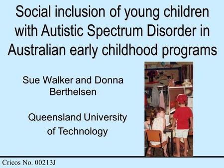Social inclusion of young children with Autistic Spectrum Disorder in Australian early childhood programs Sue Walker and Donna Berthelsen Queensland University.