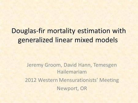 Douglas-fir mortality estimation with generalized linear mixed models Jeremy Groom, David Hann, Temesgen Hailemariam 2012 Western Mensurationists’ Meeting.