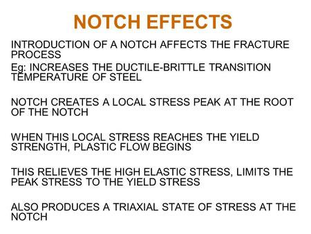 NOTCH EFFECTS INTRODUCTION OF A NOTCH AFFECTS THE FRACTURE PROCESS Eg: INCREASES THE DUCTILE-BRITTLE TRANSITION TEMPERATURE OF STEEL NOTCH CREATES A LOCAL.