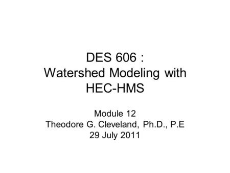 DES 606 : Watershed Modeling with HEC-HMS Module 12 Theodore G. Cleveland, Ph.D., P.E 29 July 2011.