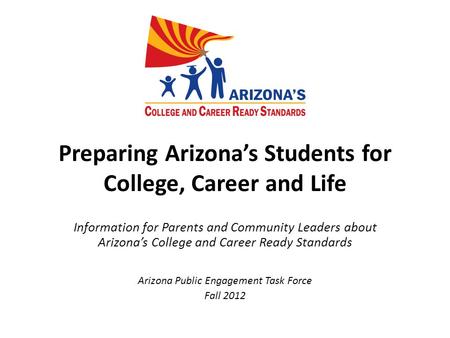 Preparing Arizona’s Students for College, Career and Life Information for Parents and Community Leaders about Arizona’s College and Career Ready Standards.