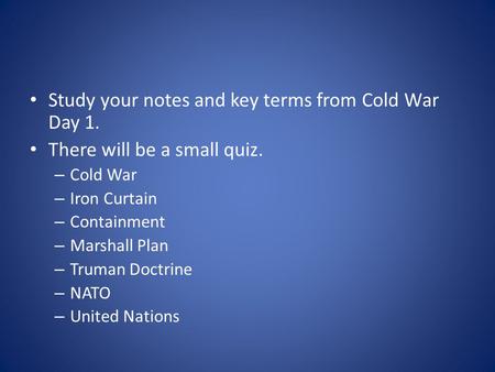 Study your notes and key terms from Cold War Day 1. There will be a small quiz. – Cold War – Iron Curtain – Containment – Marshall Plan – Truman Doctrine.