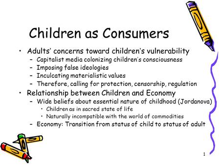 1 Children as Consumers Adults ’ concerns toward children ’ s vulnerability –Capitalist media colonizing children ’ s consciousness –Imposing false ideologies.