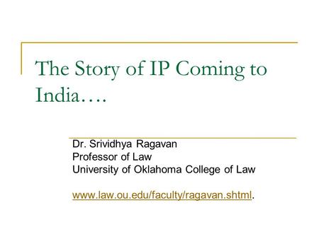 The Story of IP Coming to India…. Dr. Srividhya Ragavan Professor of Law University of Oklahoma College of Law www.law.ou.edu/faculty/ragavan.shtmlwww.law.ou.edu/faculty/ragavan.shtml.