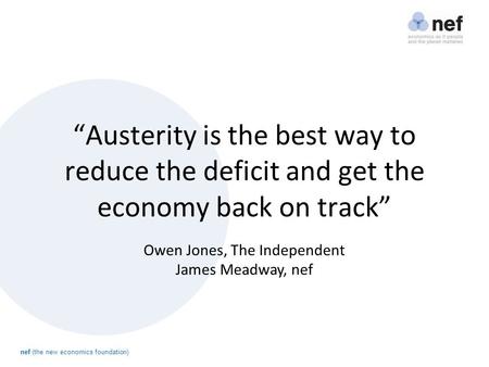 Nef (the new economics foundation) “Austerity is the best way to reduce the deficit and get the economy back on track” Owen Jones, The Independent James.