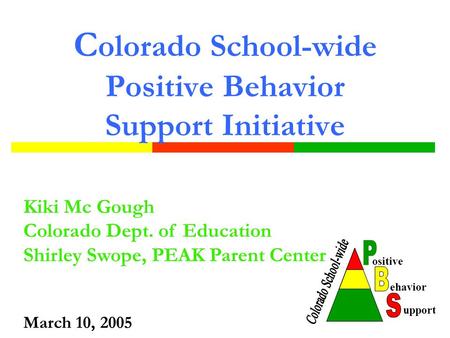 C olorado School-wide Positive Behavior Support Initiative Kiki Mc Gough Colorado Dept. of Education Shirley Swope, PEAK Parent Center March 10, 2005.