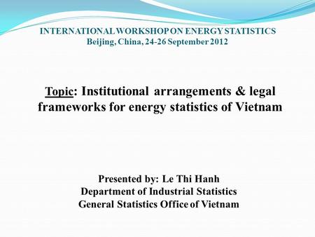 Topic : Institutional arrangements & legal frameworks for energy statistics of Vietnam Presented by: Le Thi Hanh Department of Industrial Statistics General.