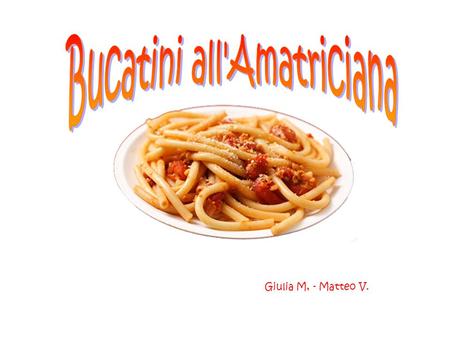 Giulia M, - Matteo V.. 400 g.r of Bucatini 140 gr. of guanciale bacon 6 tomatoes Pecorino cheese cooking salt pepper 1 onion olive oil ¼ of a glass of.