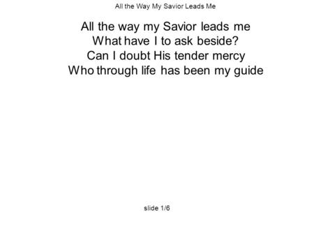 All the Way My Savior Leads Me All the way my Savior leads me What have I to ask beside? Can I doubt His tender mercy Who through life has been my guide.