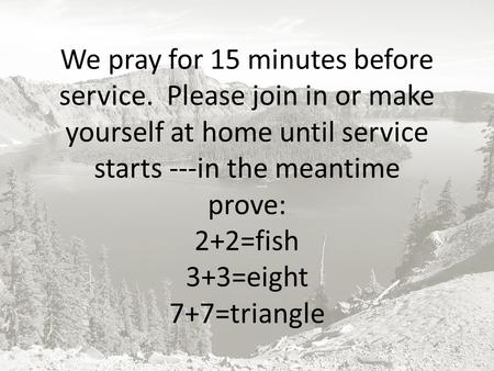 We pray for 15 minutes before service. Please join in or make yourself at home until service starts ---in the meantime prove: 2+2=fish 3+3=eight 7+7=triangle.