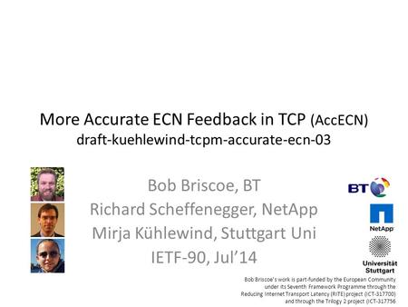 More Accurate ECN Feedback in TCP (AccECN) draft-kuehlewind-tcpm-accurate-ecn-03 Bob Briscoe, BT Richard Scheffenegger, NetApp Mirja Kühlewind, Stuttgart.