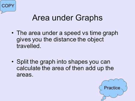 Area under Graphs The area under a speed vs time graph gives you the distance the object travelled. Split the graph into shapes you can calculate the area.