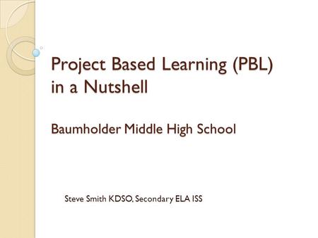 Project Based Learning (PBL) in a Nutshell Baumholder Middle High School Steve Smith KDSO, Secondary ELA ISS.