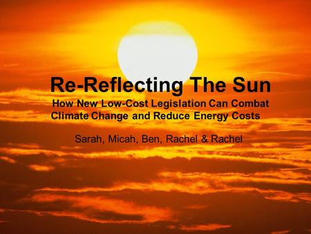 Re-Reflecting The Sun How New Low-Cost Legislation Can Combat Climate Change and Reduce Energy Costs Sarah, Micah, Ben, Rachel & Rachel.