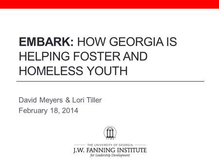 EMBARK: HOW GEORGIA IS HELPING FOSTER AND HOMELESS YOUTH David Meyers & Lori Tiller February 18, 2014.