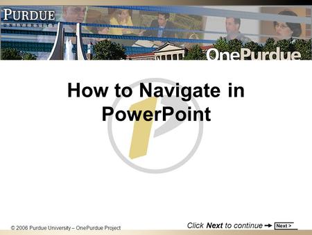 How to Navigate in PowerPoint © 2006 Purdue University – OnePurdue Project Click Next to continue.