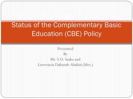 Presented By Mr. S.O. Saaka and Lawrencia Dakurah-Abakisi (Mrs.) Status of the Implementation of Status of the Complementary Basic Education (CBE) Policy.