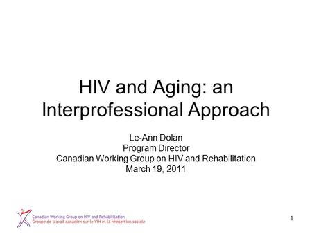 1 HIV and Aging: an Interprofessional Approach Le-Ann Dolan Program Director Canadian Working Group on HIV and Rehabilitation March 19, 2011.